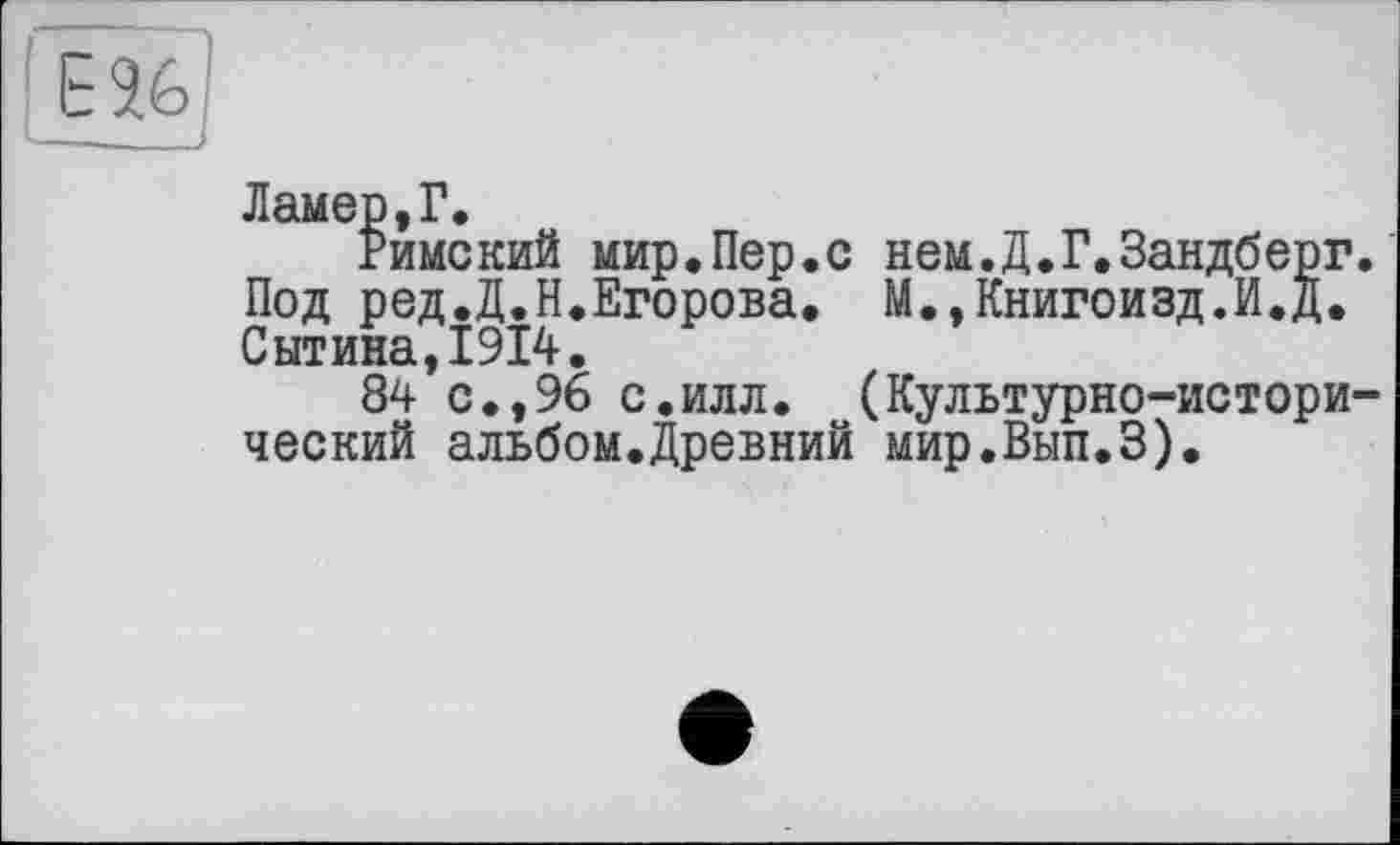 ﻿ЕЯ6
Ламер,Г.
Римский мир.Пер.с нем.Д.Г.Зандберг. Под ред.Д.Н.Егорова. М.,Книгоизд.И.д. Сытина,1914.
84 с.,96 с.илл. (Культурно-исторический альбом.Древний мир.Вып.З).